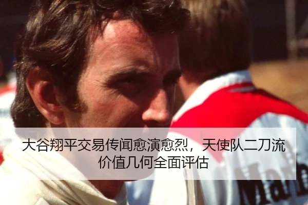大谷翔平交易传闻愈演愈烈，天使队二刀流价值几何全面评估