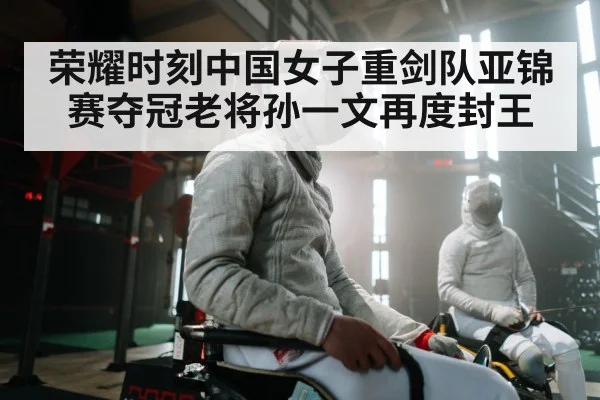 荣耀时刻中国女子重剑队亚锦赛夺冠老将孙一文再度封王