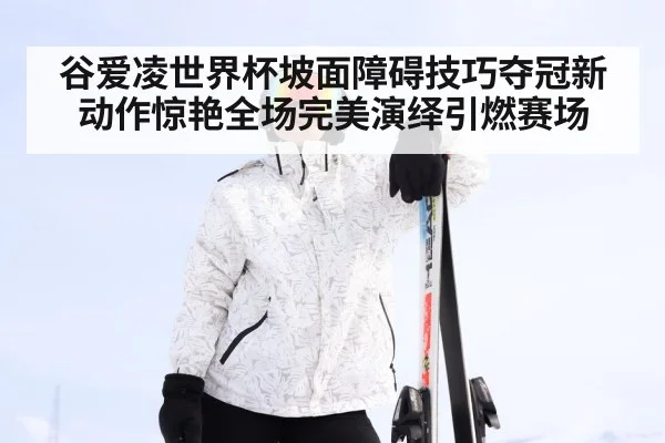 谷爱凌世界杯坡面障碍技巧夺冠新动作惊艳全场完美演绎引燃赛场